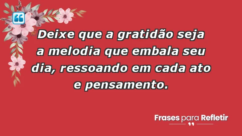 - Deixe que a gratidão seja a melodia que embala seu dia, ressoando em cada ato e pensamento.