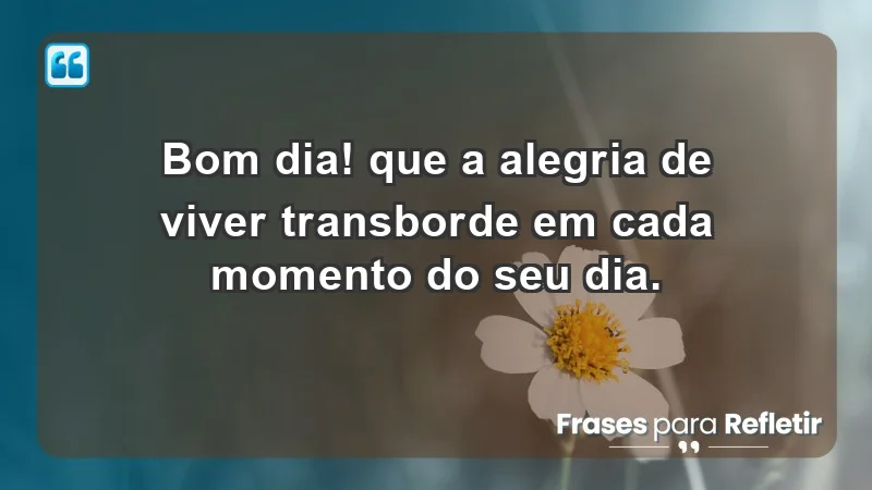 - Bom dia! Que a alegria de viver transborde em cada momento do seu dia.