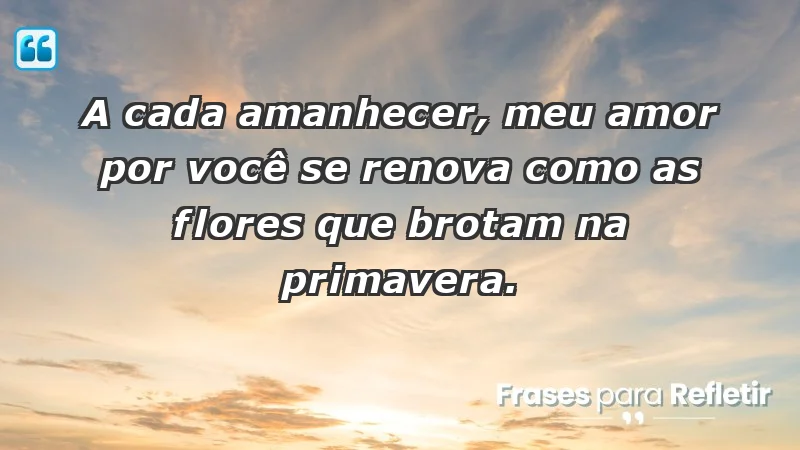 - A cada amanhecer, meu amor por você se renova como as flores que brotam na primavera.