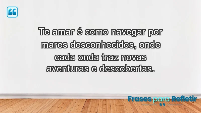 - Te amar é como navegar por mares desconhecidos, onde cada onda traz novas aventuras e descobertas.