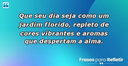 Que seu dia seja como um jardim florido, repleto de cores vibrantes e aromas que despertam a alma.
