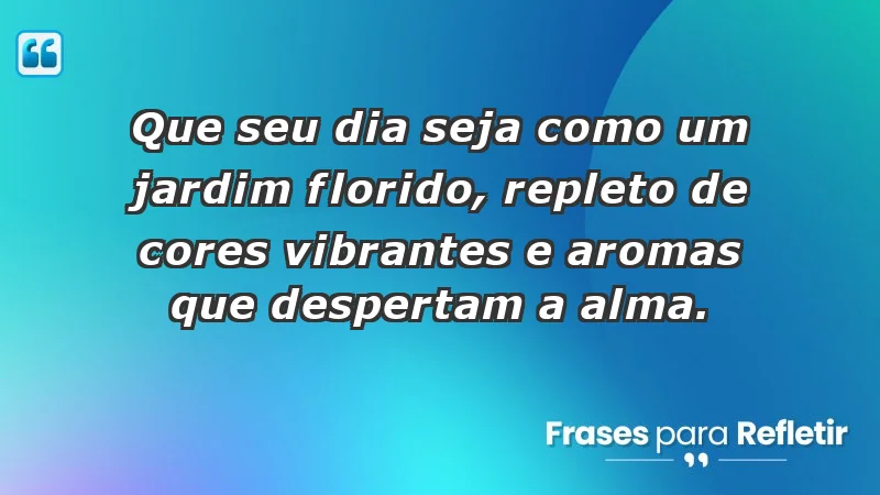 - Que seu dia seja como um jardim florido, repleto de cores vibrantes e aromas que despertam a alma.