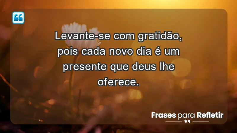 - Levante-se com gratidão, pois cada novo dia é um presente que Deus lhe oferece.