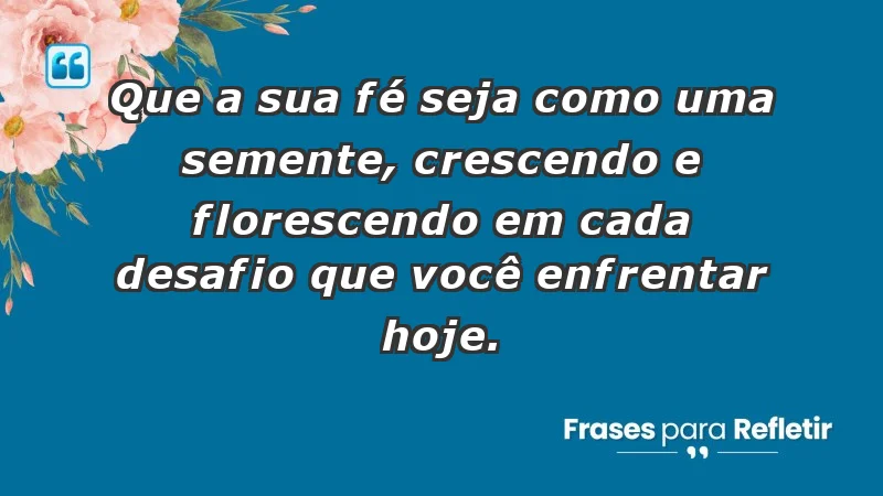 - Que a sua fé seja como uma semente, crescendo e florescendo em cada desafio que você enfrentar hoje.