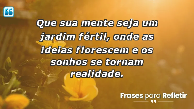 - Que sua mente seja um jardim fértil, onde as ideias florescem e os sonhos se tornam realidade.