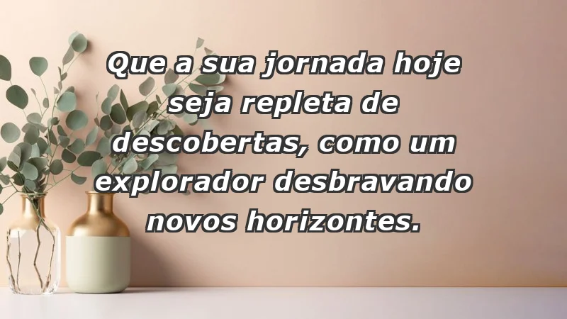 - Que a sua jornada hoje seja repleta de descobertas, como um explorador desbravando novos horizontes.