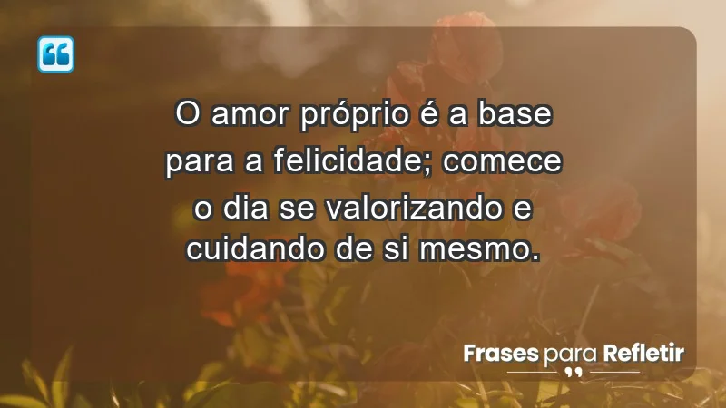 - O amor próprio é a base para a felicidade; comece o dia se valorizando e cuidando de si mesmo.