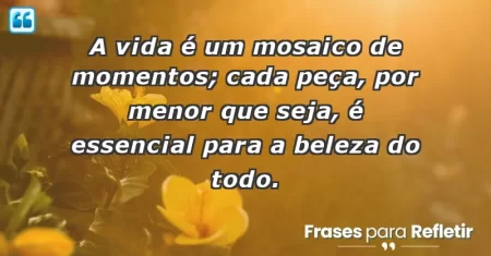 A vida é um mosaico de momentos; cada peça, por menor que seja, é essencial para a beleza do todo.