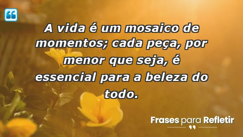 - A vida é um mosaico de momentos; cada peça, por menor que seja, é essencial para a beleza do todo.