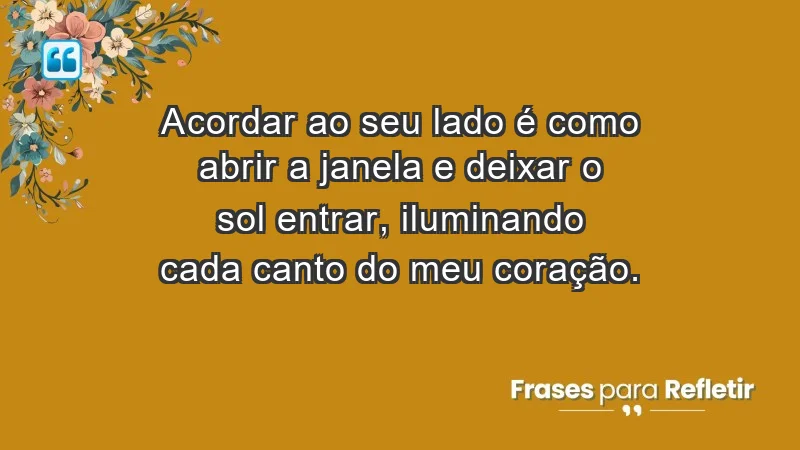 - Acordar ao seu lado é como abrir a janela e deixar o sol entrar, iluminando cada canto do meu coração.