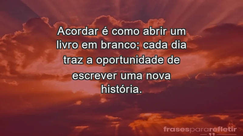 - Acordar é como abrir um livro em branco; cada dia traz a oportunidade de escrever uma nova história.