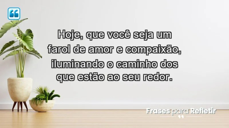 - Hoje, que você seja um farol de amor e compaixão, iluminando o caminho dos que estão ao seu redor.