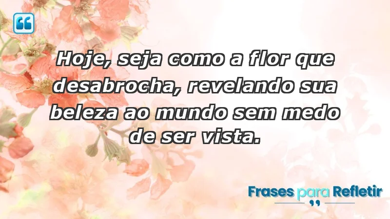 - Hoje, seja como a flor que desabrocha, revelando sua beleza ao mundo sem medo de ser vista.