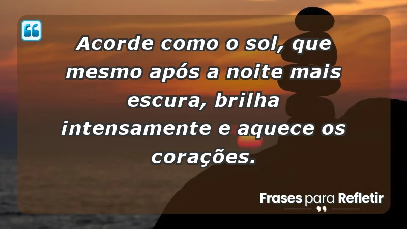 - Acorde como o sol, que mesmo após a noite mais escura, brilha intensamente e aquece os corações.