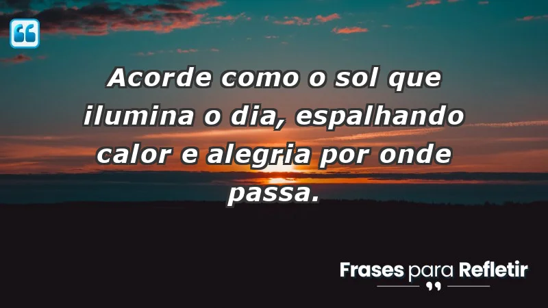 - Acorde como o sol que ilumina o dia, espalhando calor e alegria por onde passa.