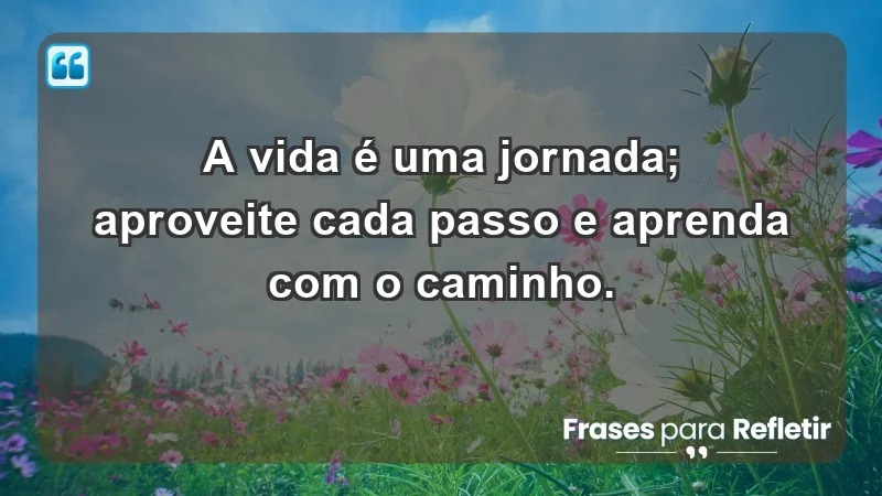 - A vida é uma jornada; aproveite cada passo e aprenda com o caminho.