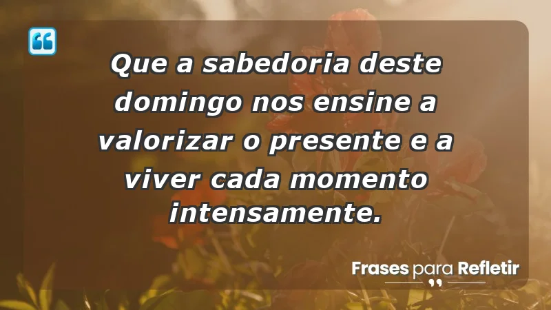 - Que a sabedoria deste domingo nos ensine a valorizar o presente e a viver cada momento intensamente.