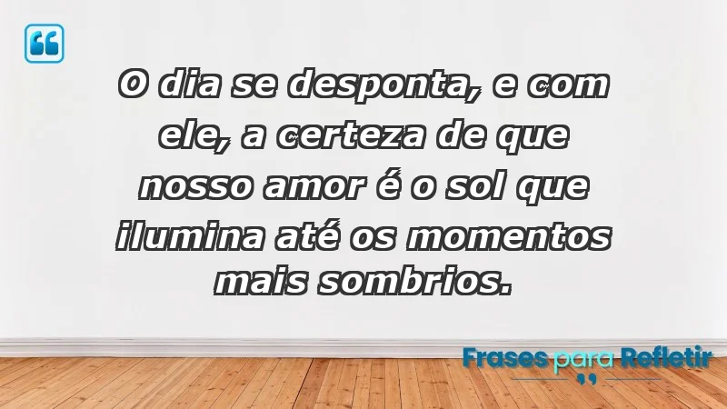 - O dia se desponta, e com ele, a certeza de que nosso amor é o sol que ilumina até os momentos mais sombrios.