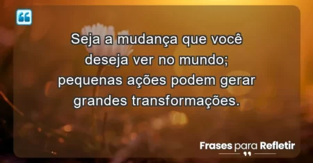 Seja a mudança que você deseja ver no mundo; pequenas ações podem gerar grandes transformações.
