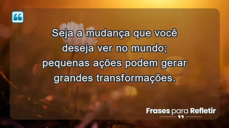 - Seja a mudança que você deseja ver no mundo; pequenas ações podem gerar grandes transformações.