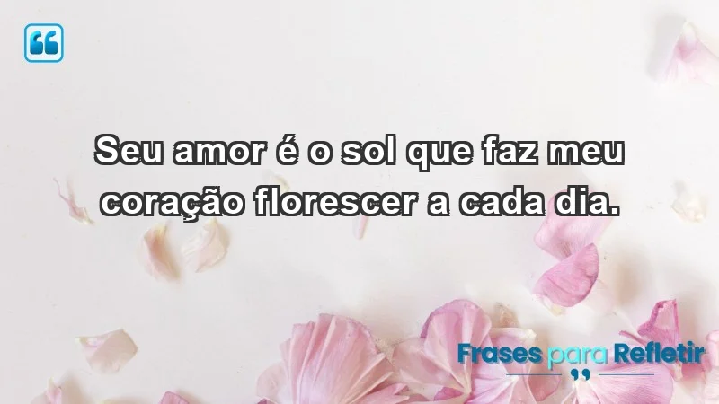 - Seu amor é o sol que faz meu coração florescer a cada dia.