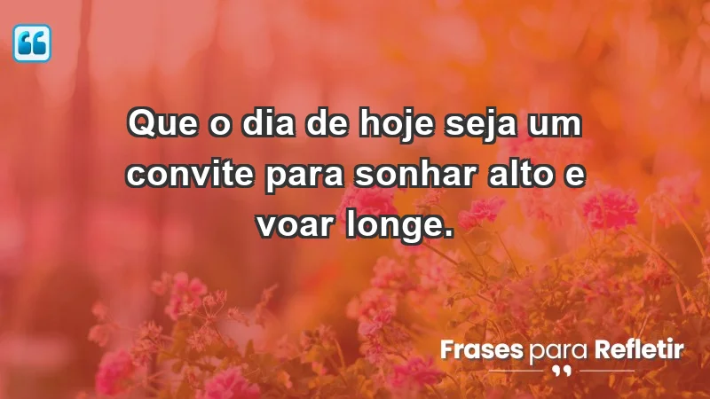 - Que o dia de hoje seja um convite para sonhar alto e voar longe.