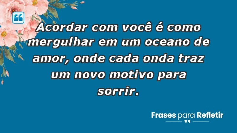 - Acordar com você é como mergulhar em um oceano de amor, onde cada onda traz um novo motivo para sorrir.