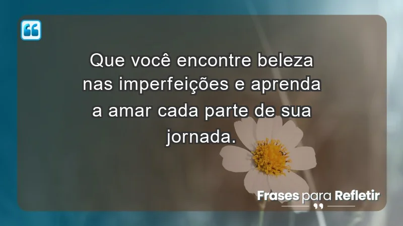 - Que você encontre beleza nas imperfeições e aprenda a amar cada parte de sua jornada.