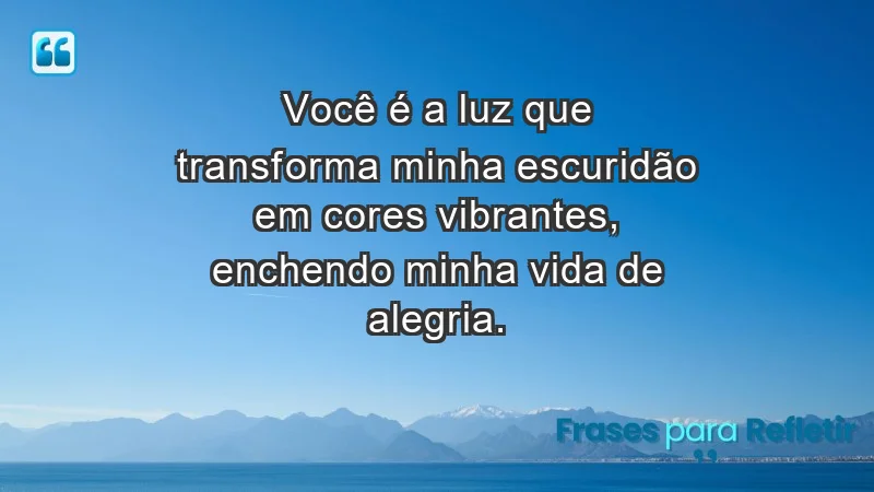 Você é a luz que transforma minha escuridão em cores vibrantes, enchendo minha vida de alegria.