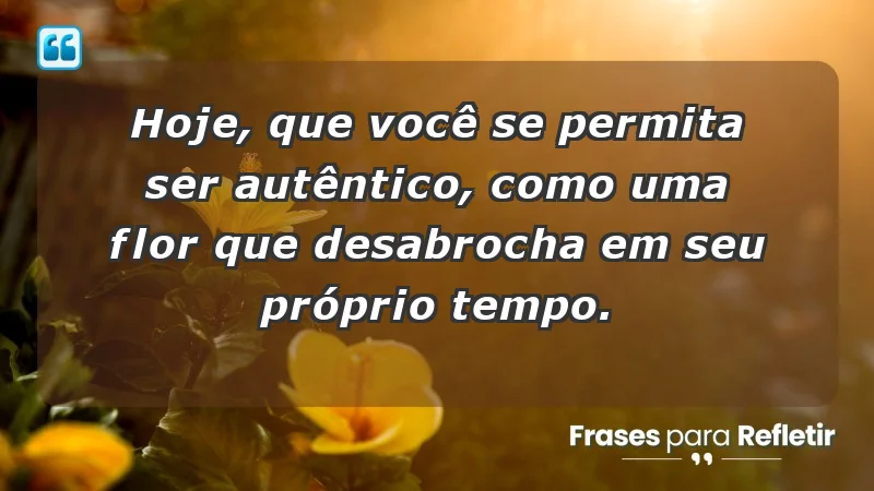 - Hoje, que você se permita ser autêntico, como uma flor que desabrocha em seu próprio tempo.