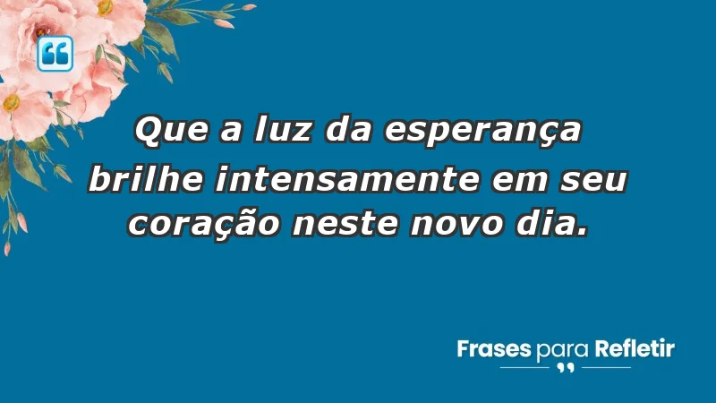 - Que a luz da esperança brilhe intensamente em seu coração neste novo dia.