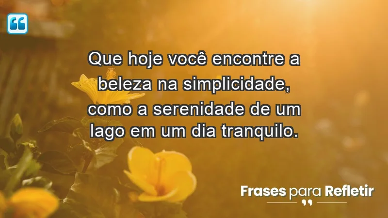 - Que hoje você encontre a beleza na simplicidade, como a serenidade de um lago em um dia tranquilo.