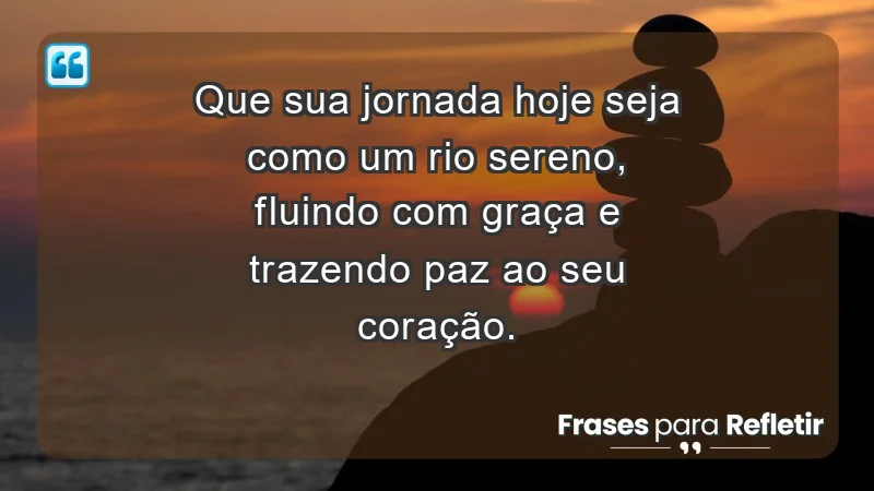 - Que sua jornada hoje seja como um rio sereno, fluindo com graça e trazendo paz ao seu coração.