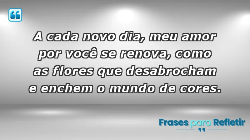 - A cada novo dia, meu amor por você se renova, como as flores que desabrocham e enchem o mundo de cores.