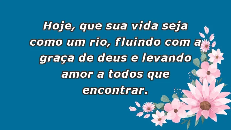 - Hoje, que sua vida seja como um rio, fluindo com a graça de Deus e levando amor a todos que encontrar.