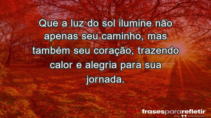 - Que a luz do sol ilumine não apenas seu caminho, mas também seu coração, trazendo calor e alegria para sua jornada.