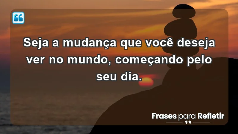 - Seja a mudança que você deseja ver no mundo, começando pelo seu dia.