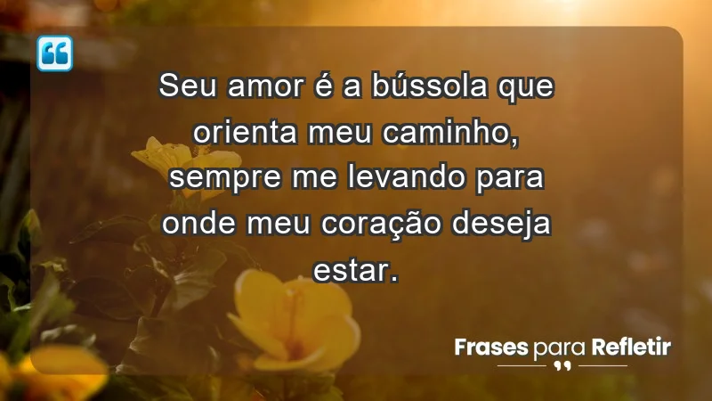 - Seu amor é a bússola que orienta meu caminho, sempre me levando para onde meu coração deseja estar.