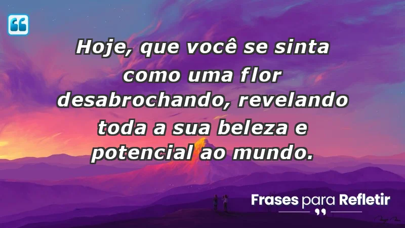 - Hoje, que você se sinta como uma flor desabrochando, revelando toda a sua beleza e potencial ao mundo.