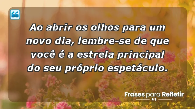 - Ao abrir os olhos para um novo dia, lembre-se de que você é a estrela principal do seu próprio espetáculo.