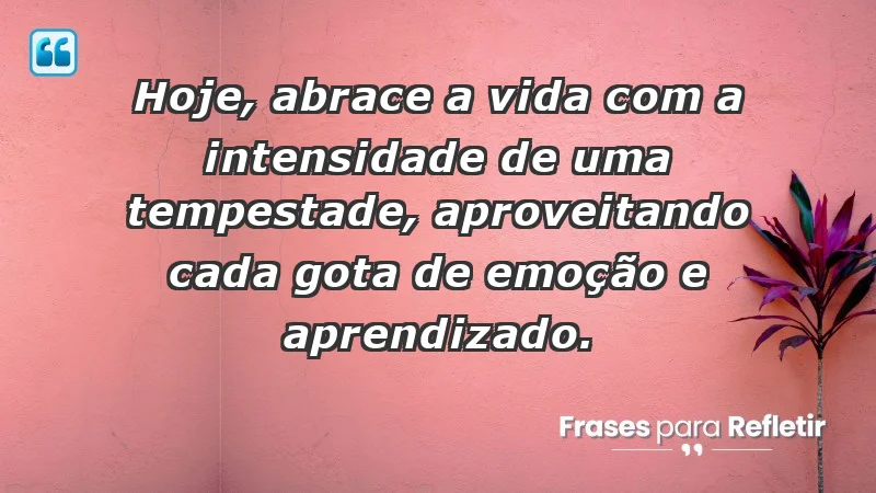 - Hoje, abrace a vida com a intensidade de uma tempestade, aproveitando cada gota de emoção e aprendizado.