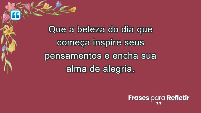 - Que a beleza do dia que começa inspire seus pensamentos e encha sua alma de alegria.