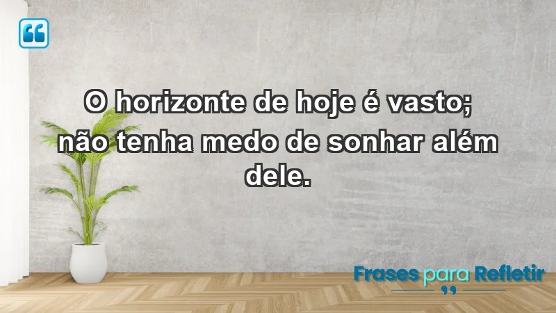 - O horizonte de hoje é vasto; não tenha medo de sonhar além dele.