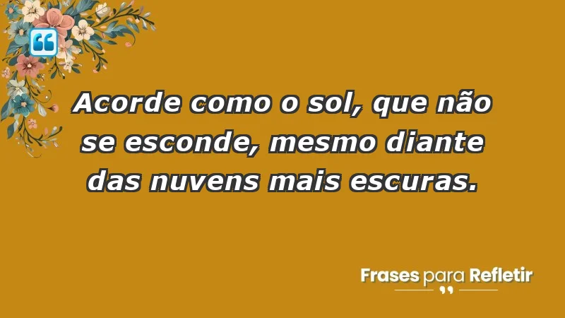 - Acorde como o sol, que não se esconde, mesmo diante das nuvens mais escuras.