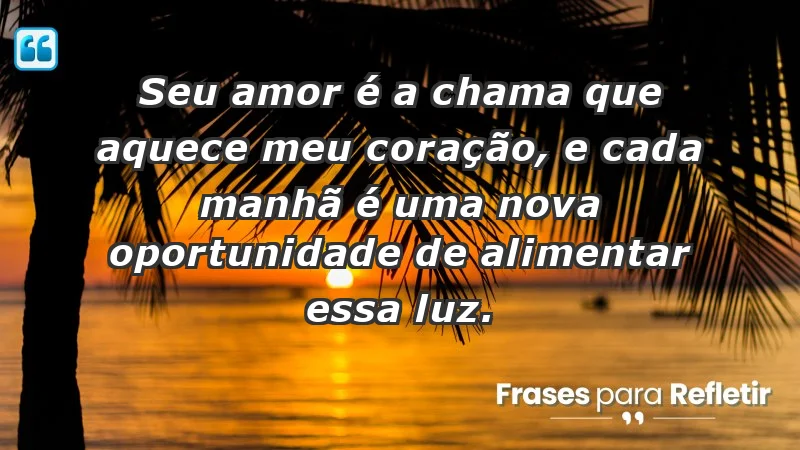 - Seu amor é a chama que aquece meu coração, e cada manhã é uma nova oportunidade de alimentar essa luz.