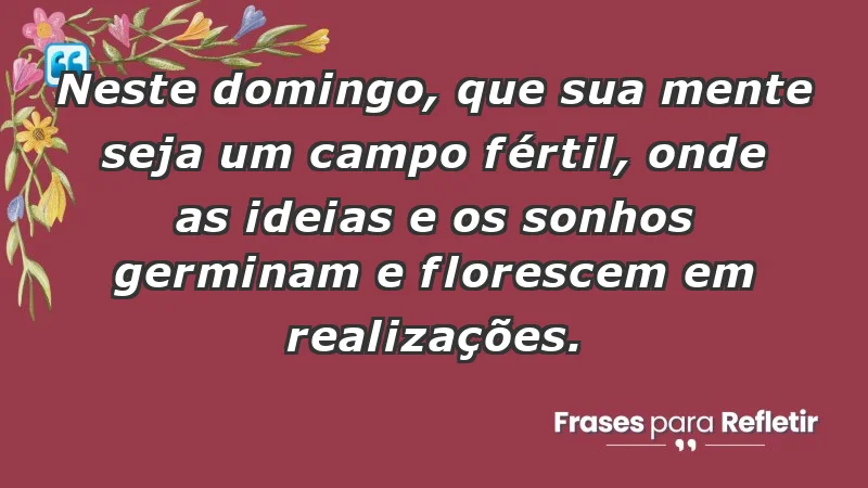 - Neste domingo, que sua mente seja um campo fértil, onde as ideias e os sonhos germinam e florescem em realizações.