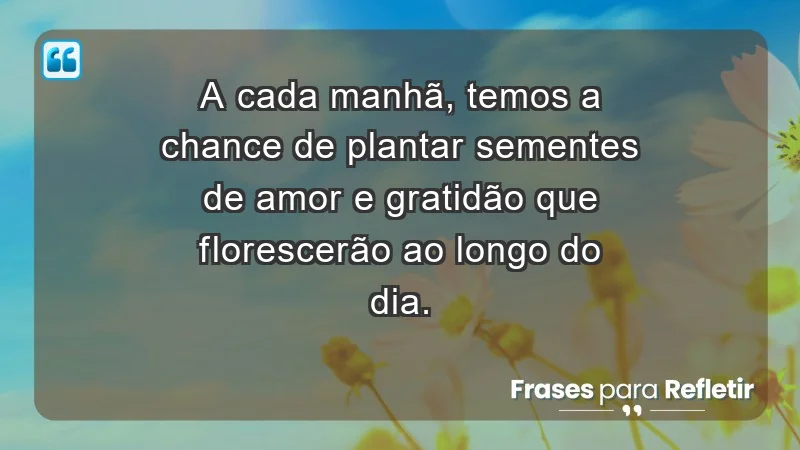 - A cada manhã, temos a chance de plantar sementes de amor e gratidão que florescerão ao longo do dia.