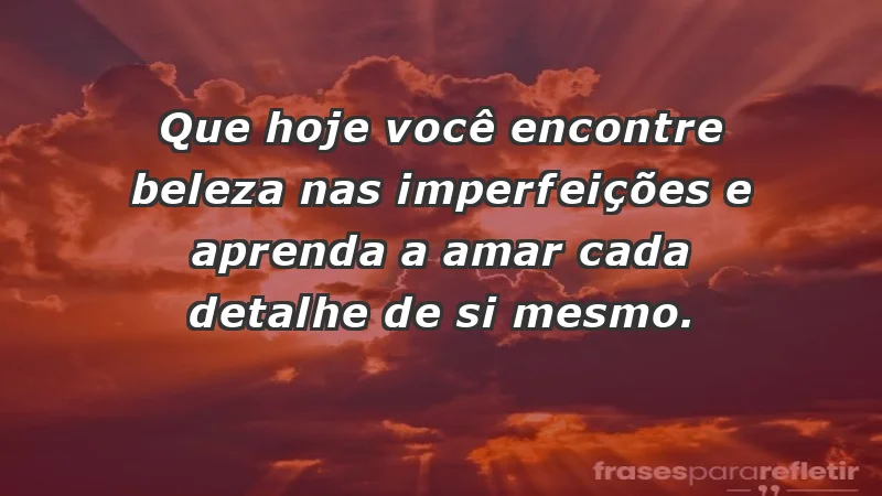 - Que hoje você encontre beleza nas imperfeições e aprenda a amar cada detalhe de si mesmo.