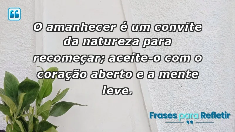 - O amanhecer é um convite da natureza para recomeçar; aceite-o com o coração aberto e a mente leve.