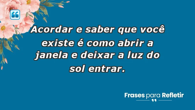 - Acordar e saber que você existe é como abrir a janela e deixar a luz do sol entrar.